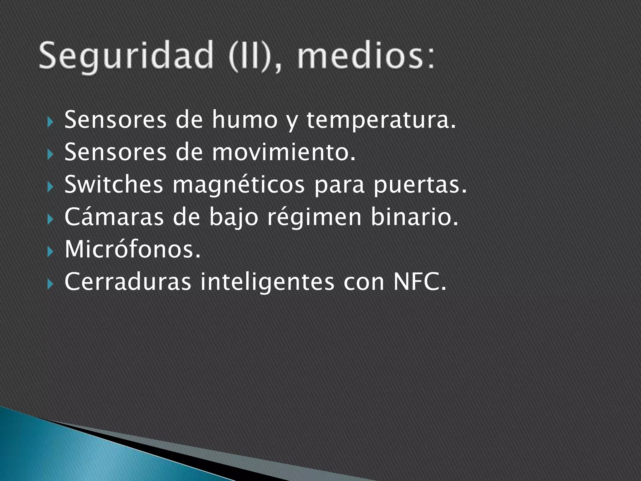 







Sensores de humo y temperatura.
Sensores de movimiento.
Switches magnéticos para puertas.
Cámaras de bajo régimen binario.
Micrófonos.
Cerraduras inteligentes con NFC.

 