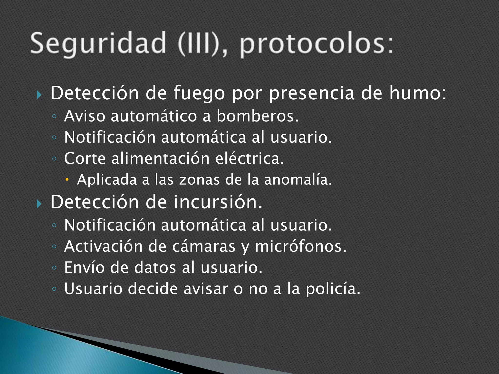 

Detección de fuego por presencia de humo:
◦ Aviso automático a bomberos.
◦ Notificación automática al usuario.
◦ Corte alimentación eléctrica.
 Aplicada a las zonas de la anomalía.



Detección de incursión.
◦
◦
◦
◦

Notificación automática al usuario.
Activación de cámaras y micrófonos.
Envío de datos al usuario.
Usuario decide avisar o no a la policía.

 