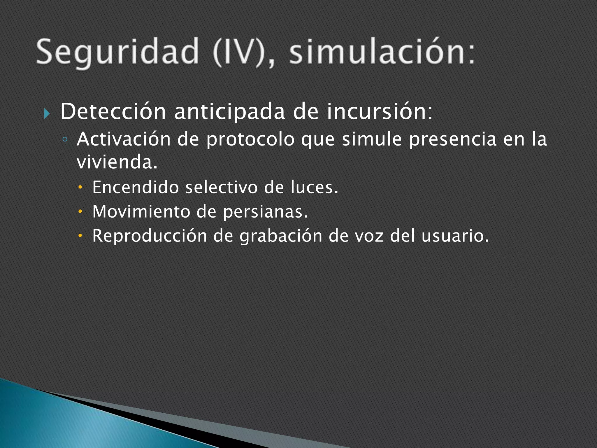 

Detección anticipada de incursión:
◦ Activación de protocolo que simule presencia en la
vivienda.
 Encendido selectivo de luces.
 Movimiento de persianas.
 Reproducción de grabación de voz del usuario.

 