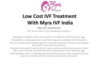 Low Cost IVF Treatment
With Myra IVF India
Why IVF Treatment?
IVF can be done in the following situations:
Blockage in fallopian tube due to which it is difficult to fertilized the egg.
If ovulation is not proper, than only fewer eggs are available for fertilization.
Loss of normal ovaries before age 40, if normal ovaries fail they do not produce
the normal amounts of hormone.
Fibroids in the wall of uterus & this is very common when the women in their
30s or 40s. Fibroids can interfere with implantation of the fertilized egg.
If the fallopian tubes are blocked permanently to prevent the pregnancy & one
want to conceive, IVF may be the alternate for the same.
 