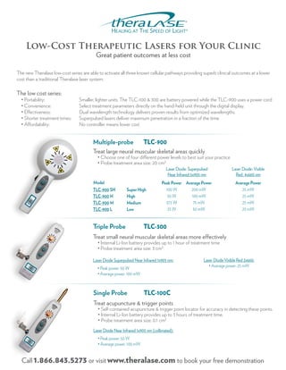 Low-Cost Therapeutic Lasers for Your Clinic
                                          Great patient outcomes at less cost

The new Theralase low-cost series are able to activate all three known cellular pathways providing superb clinical outcomes at a lower
cost than a traditional Theralase laser system.

The low cost series:
  • Portability:                 Smaller, lighter units. The TLC-100 & 300 are battery powered while the TLC-900 uses a power cord
  • Convenience:                 Select treatment parameters directly on the hand-held unit through the digital display.
  • Effectiveness:               Dual wavelength technology delivers proven results from optimized wavelengths.
  • Shorter treatment times:     Superpulsed lasers deliver maximum penetration in a fraction of the time.
  • Affordability:               No controller means lower cost


                                        Multiple-probe                TLC-900
                                        Treat large neural muscular skeletal areas quickly
                                          • Choose one of four different power levels to best suit your practice
                                          • Probe treatment area size: 20 cm2
                                                                                   Laser Diode: Superpulsed             Laser Diode: Visible
                                                                                    Near Infrared 5x905 nm                Red: 4x660 nm
                                        Model                                   Peak Power Average Power                  Average Power
                                        TLC-900 SH         Super High             100 W       200 mW                         25 mW
                                        TLC-900 H          High                    50 W       100 mW                         25 mW
                                        TLC-900 M          Medium                 37.5 W       75 mW                         25 mW
                                        TLC-900 L          Low                     25 W        50 mW                         25 mW


                                        Triple Probe                  TLC-300
                                        Treat small neural muscular skeletal areas more effectively
                                          • Internal Li-Ion battery provides up to 1 hour of treatment time
                                          • Probe treatment area size: 3 cm2

                                        Laser Diode Superpulsed Near Infrared 1x905 nm:                 Laser Diode Visible Red 2x660:
                                                                                                           • Average power: 25 mW
                                          • Peak power: 50 W
                                          • Average power: 100 mW



                                        Single Probe                  TLC-100C
                                        Treat acupuncture & trigger points
                                           • Self-contained acupuncture & trigger point locator for accuracy in detecting these points.
                                           • Internal Li-Ion battery provides up to 3 hours of treatment time.
                                           • Probe treatment area size: 0.1 cm2
                                        Laser Diode Near Infrared 1x905 nm (collimated):
                                           • Peak power: 50 W
                                           • Average power: 100 mW


  Call 1.866.843.5273 or visit www.theralase.com to book your free demonstration
 
