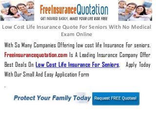 Low Cost Life Insurance Quote For Seniors With No Medical
Exam Online
With So Many Companies Offering low cost life Insurance For seniors.
Freeinsurancequotation.com Is A Leading Insurance Company Offer
Best Deals On Low Cost Life Insurance For Seniors, Apply Today
With Our Small And Easy Application Form
.
 