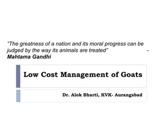 Low Cost Management of Goats
Dr. Alok Bharti, KVK- Aurangabad
”The greatness of a nation and its moral progress can be
judged by the way its animals are treated” -
Mahtama Gandhi
 