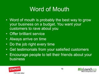 Word of Mouth Word of mouth is probably the best way to grow your business on a budget. You want your customers to rave about you Offer brilliant service Always arrive on time Do the job right every time Get testimonials from your satisfied customers Encourage people to tell their friends about your business 