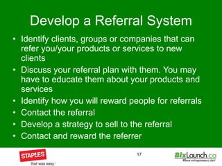 Develop a Referral System Identify clients, groups or companies that can refer you/your products or services to new clients Discuss your referral plan with them. You may have to educate them about your products and services Identify how you will reward people for referrals Contact the referral Develop a strategy to sell to the referral Contact and reward the referrer 
