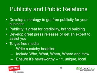 Publicity and Public Relations Develop a strategy to get free publicity for your business Publicity is great for credibility, brand building Develop great press releases or get an expert to assist you To get free media Write a catchy headline Include Who, What, When, Where and How Ensure it’s newsworthy – 1 st , unique, local 