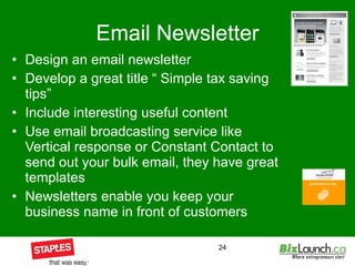 Email Newsletter Design an email newsletter Develop a great title “ Simple tax saving tips” Include interesting useful content Use email broadcasting service like Vertical response or Constant Contact to send out your bulk email, they have great templates  Newsletters enable you keep your business name in front of customers  