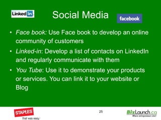 Social Media Face book:  Use Face book to develop an online community of customers Linked-in : Develop a list of contacts on LinkedIn and regularly communicate with them You Tube : Use it to demonstrate your products or services. You can link it to your website or Blog 