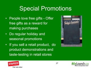 Special Promotions People love free gifts - Offer free gifts as a reward for making purchases Do regular holiday and seasonal promotions If you sell a retail product,  do product demonstrations and taste-testing in retail stores 