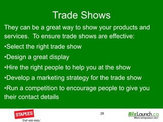 Trade Shows They can be a great way to show your products and services.  To ensure trade shows are effective: Select the right trade show  Design a great display Hire the right people to help you at the show Develop a marketing strategy for the trade show Run a competition to encourage people to give you their contact details 