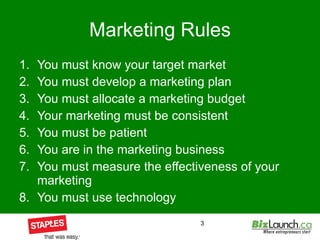 Marketing Rules You must know your target market You must develop a marketing plan You must allocate a marketing budget Your marketing must be consistent You must be patient You are in the marketing business You must measure the effectiveness of your marketing You must use technology  