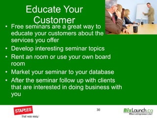 Educate Your Customer Free seminars are a great way to educate your customers about the services you offer  Develop interesting seminar topics Rent an room or use your own board room Market your seminar to your database After the seminar follow up with clients that are interested in doing business with you 