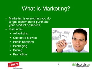 What is Marketing? Marketing is everything you do to get customers to purchase your product or service It includes: Advertising Customer service Public relations Packaging Pricing  Promotion 