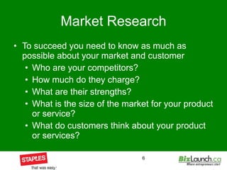 Market Research To succeed you need to know as much as possible about your market and customer Who are your competitors? How much do they charge? What are their strengths? What is the size of the market for your product or service? What do customers think about your product or services? 