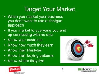 Target Your Market When you market your business you don’t want to use a shotgun approach If you market to everyone you end up connecting with no one Know your customer Know how much they earn Know their lifestyles Know their buying patterns Know where they live 