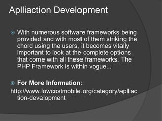 Aplliaction Development
 With numerous software frameworks being
provided and with most of them striking the
chord using the users, it becomes vitally
important to look at the complete options
that come with all these frameworks. The
PHP Framework is within vogue...
 For More Information:
http://www.lowcostmobile.org/category/aplliac
tion-development
 