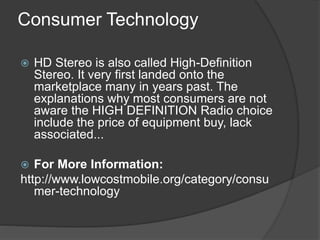 Consumer Technology
 HD Stereo is also called High-Definition
Stereo. It very first landed onto the
marketplace many in years past. The
explanations why most consumers are not
aware the HIGH DEFINITION Radio choice
include the price of equipment buy, lack
associated...
 For More Information:
http://www.lowcostmobile.org/category/consu
mer-technology
 