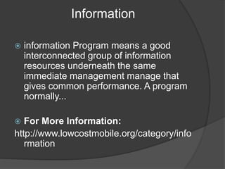 Information
 information Program means a good
interconnected group of information
resources underneath the same
immediate management manage that
gives common performance. A program
normally...
 For More Information:
http://www.lowcostmobile.org/category/info
rmation
 