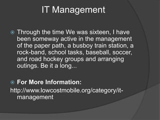 IT Management
 Through the time We was sixteen, I have
been someway active in the management
of the paper path, a busboy train station, a
rock-band, school tasks, baseball, soccer,
and road hockey groups and arranging
outings. Be it a long...
 For More Information:
http://www.lowcostmobile.org/category/it-
management
 