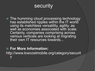 security
 The humming cloud processing technology
has established ripples within the IT world
using its matchless versatility, agility, as
well as economies associated with scale.
Certainly, companies comprising across
various verticals are looking at migrating
their own IT resources towards...
 For More Information:
http://www.lowcostmobile.org/category/securit
y
 