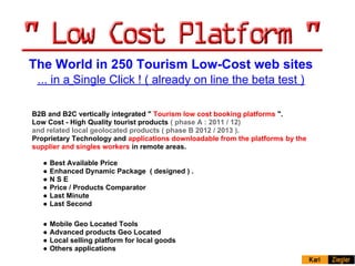 The World in 250 Tourism Low-Cost web sites
 ... in a Single Click ! ( already on line the beta test )

B2B and B2C vertically integrated " Tourism low cost booking platforms ".
Low Cost - High Quality tourist products ( phase A : 2011 / 12)
and related local geolocated products ( phase B 2012 / 2013 ).
Proprietary Technology and applications downloadable from the platforms by the
supplier and singles workers in remote areas.

   ●   Best Available Price
   ●   Enhanced Dynamic Package ( designed ) .
   ●   NSE
   ●   Price / Products Comparator
   ●   Last Minute
   ●   Last Second

   ●   Mobile Geo Located Tools
   ●   Advanced products Geo Located
   ●   Local selling platform for local goods
   ●   Others applications
 