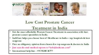Low Cost Prostate Cancer
Treatment in India
• Get the most affordable Prostate Cancer Treatment in association with best
prostate cancer specialists in India.
• IndiCure helps you choose best of Healthcare in India – top hospitals & best
surgeons
• Free no obligatory opinion from chosen few top surgeons & doctors in India
• Just scan & send medical reports to “info@indicure.com”
• International help line - +91 93200 36777
 