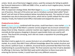 unions. Ver.di, one of Germany's biggest unions, sued the company for failing to publish
key financial statements in 1999 and 2000. A fine, as well as much negative press, harmed
Wal-Mart's reputation.
After its expansion strategy failed, Wal-Mart began a price war to drive small competitors
out of business. One part of the price war was to introduce a private label called "Smart
Brand" and sell most of these products below manufacturing costs. The reaction of many
competitors was also to decrease their prices, which led to a profit setback for the entire
industry. Finally, the Federal Cartel Office interceded and stopped the price war.
Product/service failure
Good customer service, combined with low prices, could have been a new market niche in
Germany. One part of Wal-Mart's customer service program was to ensure someone was
always there to help. However, customer reaction was negative, because customers who
normally do their grocery shopping in discount supermarket chains are used to self-
service. They found this annoying, and it did not create a reputation for providing good
customer service.
Conclusion
Wal-Mart tried to apply its U.S. success formula in an unmodified manner to the German
market. As a result, they didn't have sufficient knowledge about the market structure and
key cultural / political issues. In addition, structural factors prevented Wal-Mart from fully
implementing its successful business model. The final outcome was that it had to abandon
its offerings in Germany. Had Wal-Mart paid careful attention to these issues prior to
entering the German market, it could have had a very different outcome.
 