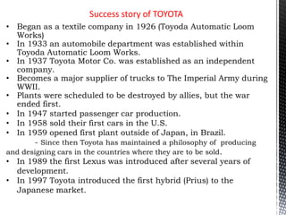 Success story of TOYOTA
• Began as a textile company in 1926 (Toyoda Automatic Loom
Works)
• In 1933 an automobile department was established within
Toyoda Automatic Loom Works.
• In 1937 Toyota Motor Co. was established as an independent
company.
• Becomes a major supplier of trucks to The Imperial Army during
WWII.
• Plants were scheduled to be destroyed by allies, but the war
ended first.
• In 1947 started passenger car production.
• In 1958 sold their first cars in the U.S.
• In 1959 opened first plant outside of Japan, in Brazil.
- Since then Toyota has maintained a philosophy of producing
and designing cars in the countries where they are to be sold.
• In 1989 the first Lexus was introduced after several years of
development.
• In 1997 Toyota introduced the first hybrid (Prius) to the
Japanese market.
 