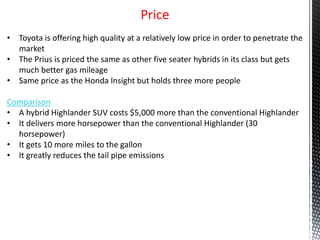 Price
• Toyota is offering high quality at a relatively low price in order to penetrate the
market
• The Prius is priced the same as other five seater hybrids in its class but gets
much better gas mileage
• Same price as the Honda Insight but holds three more people
Comparison
• A hybrid Highlander SUV costs $5,000 more than the conventional Highlander
• It delivers more horsepower than the conventional Highlander (30
horsepower)
• It gets 10 more miles to the gallon
• It greatly reduces the tail pipe emissions
 