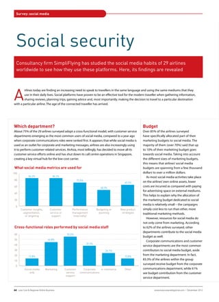 Survey: social media




  Social security
  Consultancy firm SimpliFlying has studied the social media habits of 29 airlines
  worldwide to see how they use these platforms. Here, its findings are revealed




A
        irlines today are finding an increasing need to speak to travellers in the same language and using the same mediums that they
        use in their daily lives. Social platforms have proven to be an effective tool for the modern traveller when gathering information,
        sharing reviews, planning trips, gaining advice and, most importantly, making the decision to travel to a particular destination
with a particular airline. The age of the connected traveller has arrived.




Which department?                                                                                      Budget
About 75% of the 29 airlines surveyed adopt a cross-functional model, with customer service            Over 85% of the airlines surveyed
departments emerging as the most common users of social media, compared to a year ago                  have specifically allocated part of their
when corporate communications roles were ranked first. It appears that while social media is           marketing budgets to social media. The
used as an outlet for corporate and marketing messages, airlines are also increasingly using           majority of them (over 70%) said that up
it to perform customer-related services. AirAsia, most tellingly, has decided to move all its          to 10% of their marketing budget goes
customer service efforts online and has shut down its call centre operations in Singapore,             towards social media. Taking into account
creating a key virtual hub for the low-cost carrier.                                                   the different sizes of marketing budgets,
                                                                                                       this means that airlines’ social media
 What social media metrics are used for                                                                budgets are spanning from a few thousand
100                                                                                                    dollars to over a million dollars.
              86.2%                 86.2%                                                                 As most social media activities take place
 80                                                       72.4%
100                                                                                         65.5%      on the airlines’ own online assets, lower
              86.2%                 86.2%                                                              costs are incurred as compared with paying
 60                                                                          48.3%
 80                                                       72.4%
                                                                                            65.5%      for advertising space on external mediums.
 40
 60                                                                          48.3%
                                                                                                       This helps to explain why the allocation of
 20                                                                                                    the marketing budget dedicated to social
 40
                                                                                                       media is relatively small – the campaigns
  0
 20    Customer insights,         Customer          Performance           Budgeting or   New product   simply cost less to run than other, more
        segmentation,             service or        management             planning       strategies   traditional marketing methods.
  0       or targeting             support           (internally)
       Customer insights,         Customer          Performance           Budgeting or   New product      However, resources for social media do
        segmentation,             service or        management             planning       strategies   not only come from marketing. According
 60       or targeting             support      55.2%(internally)
 Cross-functional roles performed by social media staff                                                to 62% of the airlines surveyed, other
 50                             44.8%
                                                                                                       departments contribute to the social media
 60                                             55.2%             37.9%
 40                                                                                                    budget as well.
 50                             44.8%
 30                                                                              24.1%                    Corporate communications and customer
 40                                                               37.9%
 20           13.8%                                                                         13.8%
                                                                                                       service departments are the most common
 30
 10                                                                              24.1%                 contributors to social media budget, aside
 20           13.8%                                                                         13.8%
                                                                                                       from the marketing department. In fact,
  0
 10       Social media       Marketing         Customer       Corporate    e-commerce       Other      83.3% of the airlines within the group
              only                              service     communications                             surveyed receive budget from the corporate
  0                                             support
          Social media       Marketing         Customer       Corporate    e-commerce       Other      communications department, while 61%
100           only                              service     communications                             see budget contribution from the customer
              83.3%                             support
                                                                                                       service department.
 80
100                                   61.1%
             83.3%
 60
 80                                                                          44.4%
 64 Low Cost & Regional Airline Business                                                                       www.lowcostandregional.com − December 2012
 40                                   61.1%
 60
                                                                             44.4%          16.7%
 20                                                       11.1%
 