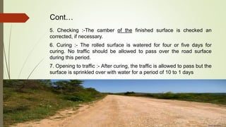 Cont…
5. Checking :-The camber of the finished surface is checked an
corrected, if necessary.
6. Curing :- The rolled surface is watered for four or five days for
curing. No traffic should be allowed to pass over the road surface
during this period.
7. Opening to traffic :- After curing, the traffic is allowed to pass but the
surface is sprinkled over with water for a period of 10 to 1 days
 