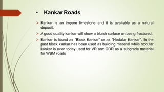 • Kankar Roads
 Kankar is an impure limestone and it is available as a natural
deposit.
 A good quality kankar will show a bluish surface on being fractured.
 Kankar is found as “Block Kankar” or as “Nodular Kankar”. In the
past block kankar has been used as building material while nodular
kankar is even today used for VR and ODR as a subgrade material
for WBM roads
 