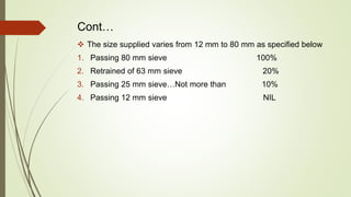 Cont…
 The size supplied varies from 12 mm to 80 mm as specified below
1. Passing 80 mm sieve 100%
2. Retrained of 63 mm sieve 20%
3. Passing 25 mm sieve…Not more than 10%
4. Passing 12 mm sieve NIL
 