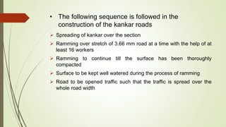 • The following sequence is followed in the
construction of the kankar roads
 Spreading of kankar over the section
 Ramming over stretch of 3.66 mm road at a time with the help of at
least 16 workers
 Ramming to continue till the surface has been thoroughly
compacted
 Surface to be kept well watered during the process of ramming
 Road to be opened traffic such that the traffic is spread over the
whole road width
 