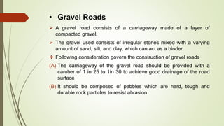 • Gravel Roads
 A gravel road consists of a carriageway made of a layer of
compacted gravel.
 The gravel used consists of irregular stones mixed with a varying
amount of sand, silt, and clay, which can act as a binder.
 Following consideration govern the construction of gravel roads
(A) The carriageway of the gravel road should be provided with a
camber of 1 in 25 to 1in 30 to achieve good drainage of the road
surface
(B) It should be composed of pebbles which are hard, tough and
durable rock particles to resist abrasion
 