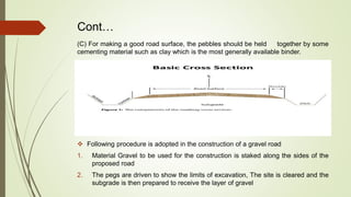 Cont…
(C) For making a good road surface, the pebbles should be held together by some
cementing material such as clay which is the most generally available binder.
 Following procedure is adopted in the construction of a gravel road
1. Material Gravel to be used for the construction is staked along the sides of the
proposed road
2. The pegs are driven to show the limits of excavation, The site is cleared and the
subgrade is then prepared to receive the layer of gravel
 