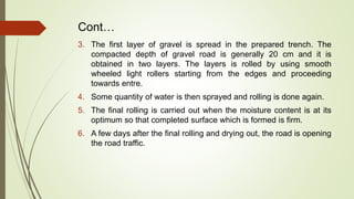 Cont…
3. The first layer of gravel is spread in the prepared trench. The
compacted depth of gravel road is generally 20 cm and it is
obtained in two layers. The layers is rolled by using smooth
wheeled light rollers starting from the edges and proceeding
towards entre.
4. Some quantity of water is then sprayed and rolling is done again.
5. The final rolling is carried out when the moisture content is at its
optimum so that completed surface which is formed is firm.
6. A few days after the final rolling and drying out, the road is opening
the road traffic.
 