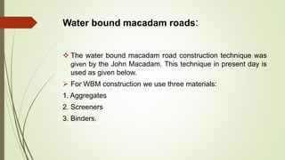 Water bound macadam roads:
 The water bound macadam road construction technique was
given by the John Macadam. This technique in present day is
used as given below.
 For WBM construction we use three materials:
1. Aggregates
2. Screeners
3. Binders.
 