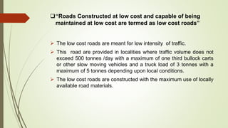 “Roads Constructed at low cost and capable of being
maintained at low cost are termed as low cost roads”
 The low cost roads are meant for low intensity of traffic.
 This road are provided in localities where traffic volume does not
exceed 500 tonnes /day with a maximum of one third bullock carts
or other slow moving vehicles and a truck load of 3 tonnes with a
maximum of 5 tonnes depending upon local conditions.
 The low cost roads are constructed with the maximum use of locally
available road materials.
 