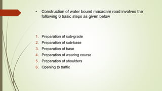 • Construction of water bound macadam road involves the
following 6 basic steps as given below
1. Preparation of sub-grade
2. Preparation of sub-base
3. Preparation of base
4. Preparation of wearing course
5. Preparation of shoulders
6. Opening to traffic
 