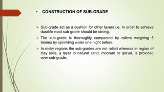• CONSTRUCTION OF SUB-GRADE
 Sub-grade act as a cushion for other layers i.e. In order to achieve
durable road sub-grade should be strong.
 The sub-grade is thoroughly compacted by rollers weighing 8
tonnes by sprinkling water one night before.
 In rocky regions the sub-grades are not rolled whereas in region of
clay soils, a layer to natural sand, moorum or gravel, is provided
over sub-grade.
 