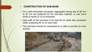 • CONSTRUCTION OF SUB-BASE
 On a well compacted sub-grade, aggregates having size of 90 mm
to 40 mm are preferred for the sub-base material, or over burnt
bricks in layers of 15 cm thickness
 total width of the sub-base to be kept 60 cm wider than pavement
width, projecting 30 cm on each side.
 The sub-base should be compacted by a roller to provide an even
surface.
 