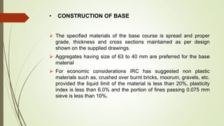 • CONSTRUCTION OF BASE
 The specified materials of the base course is spread and proper
grade, thickness and cross sections maintained as per design
shown on the supplied drawings.
 Aggregates having size of 63 to 40 mm are preferred for the base
material
 For economic considerations IRC has suggested non plastic
materials such as, crushed over burnt bricks, moorum, gravels, etc.
provided the liquid limit of the material is less than 20%, plasticity
index is less than 6.0% and the portion of fines passing 0.075 mm
sieve is less than 10%.
 