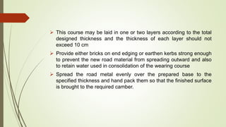  This course may be laid in one or two layers according to the total
designed thickness and the thickness of each layer should not
exceed 10 cm
 Provide either bricks on end edging or earthen kerbs strong enough
to prevent the new road material from spreading outward and also
to retain water used in consolidation of the wearing course
 Spread the road metal evenly over the prepared base to the
specified thickness and hand pack them so that the finished surface
is brought to the required camber.
 