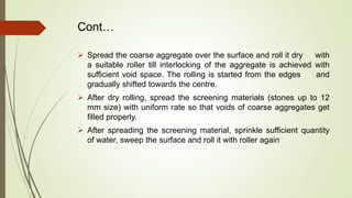 Cont…
 Spread the coarse aggregate over the surface and roll it dry with
a suitable roller till interlocking of the aggregate is achieved with
sufficient void space. The rolling is started from the edges and
gradually shifted towards the centre.
 After dry rolling, spread the screening materials (stones up to 12
mm size) with uniform rate so that voids of coarse aggregates get
filled properly.
 After spreading the screening material, sprinkle sufficient quantity
of water, sweep the surface and roll it with roller again
 