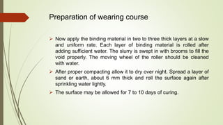 Preparation of wearing course
 Now apply the binding material in two to three thick layers at a slow
and uniform rate. Each layer of binding material is rolled after
adding sufficient water. The slurry is swept in with brooms to fill the
void properly. The moving wheel of the roller should be cleaned
with water.
 After proper compacting allow it to dry over night. Spread a layer of
sand or earth, about 6 mm thick and roll the surface again after
sprinkling water lightly.
 The surface may be allowed for 7 to 10 days of curing.
 