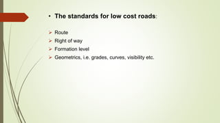 • The standards for low cost roads:
 Route
 Right of way
 Formation level
 Geometrics, i.e. grades, curves, visibility etc.
 