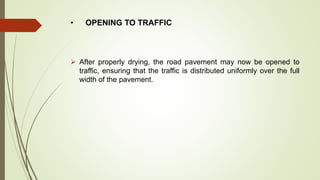• OPENING TO TRAFFIC
 After properly drying, the road pavement may now be opened to
traffic, ensuring that the traffic is distributed uniformly over the full
width of the pavement.
 