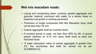 Wet mix macadam roads:
 Laying and compacting clean, crushed, graded aggregate and
granular material, premixed with water, to a dense mass on
prepared sub-grade or existing pavement
 Thickness of single compacted Wet Mix Macadam layer shall
not be less than 75 mm
 Coarse aggregate shall be crushed stone
 If crushed gravel is used, not less than 90% by Wt. of gravel
pieces retained on 4.75 mm sieve shall have at least two
fractured faces
 If water absorption value of coarse aggregate is greater than
2%, the soundness test shall be carried out as per
IS:2386(Part-5)
 