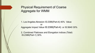 Physical Requirement of Coarse
Aggregate for WMM
1. Los Angeles Abrasion IS:2386(Part-4) 40% Value
or
Aggregate Impact Value IS:2386(Part-4) or IS:5640 30%
2. Combined Flakiness and Elongation indices (Total)
IS:2386(Part-1) 30%
 